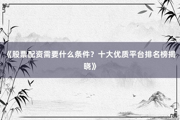 《股票配资需要什么条件？十大优质平台排名榜揭晓》