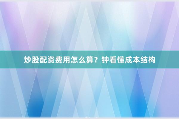 炒股配资费用怎么算？钟看懂成本结构