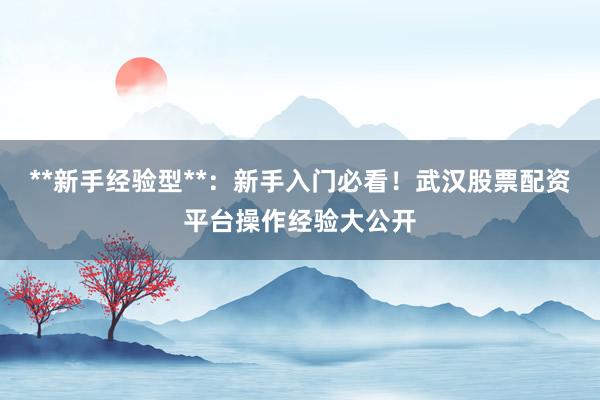 **新手经验型**：新手入门必看！武汉股票配资平台操作经验大公开
