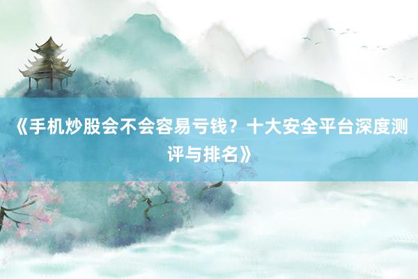 《手机炒股会不会容易亏钱？十大安全平台深度测评与排名》