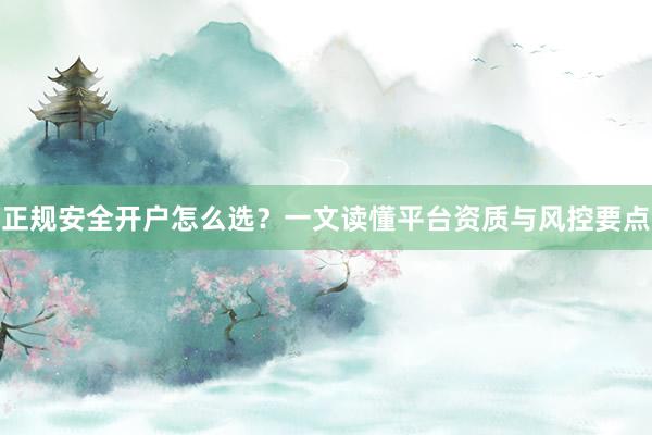 正规安全开户怎么选？一文读懂平台资质与风控要点