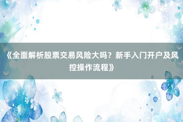 《全面解析股票交易风险大吗？新手入门开户及风控操作流程》