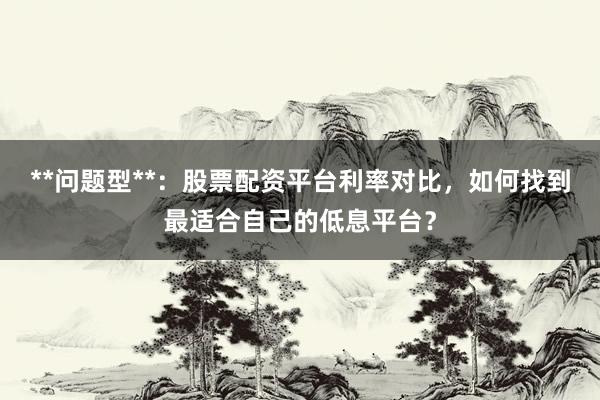 **问题型**：股票配资平台利率对比，如何找到最适合自己的低息平台？