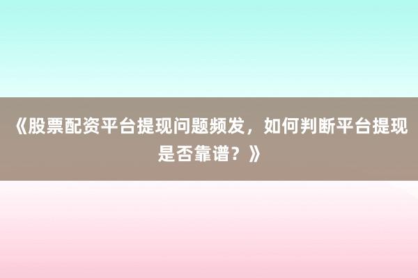 《股票配资平台提现问题频发，如何判断平台提现是否靠谱？》