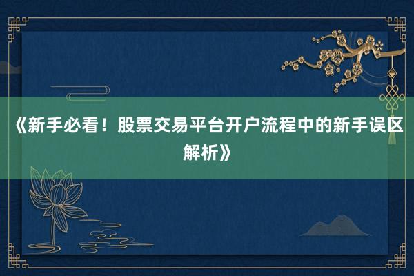 《新手必看！股票交易平台开户流程中的新手误区解析》