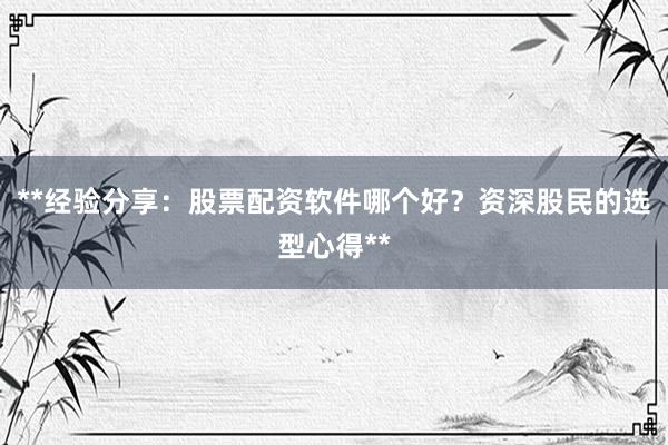 **经验分享：股票配资软件哪个好？资深股民的选型心得**