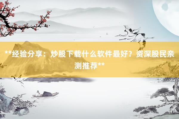 **经验分享：炒股下载什么软件最好？资深股民亲测推荐**
