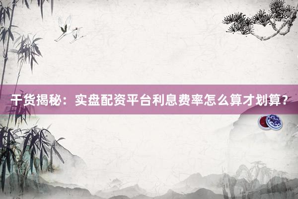 干货揭秘：实盘配资平台利息费率怎么算才划算？