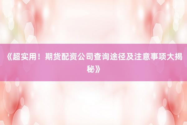 《超实用！期货配资公司查询途径及注意事项大揭秘》