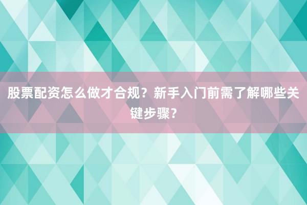 股票配资怎么做才合规？新手入门前需了解哪些关键步骤？
