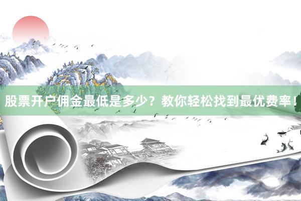 股票开户佣金最低是多少？教你轻松找到最优费率！