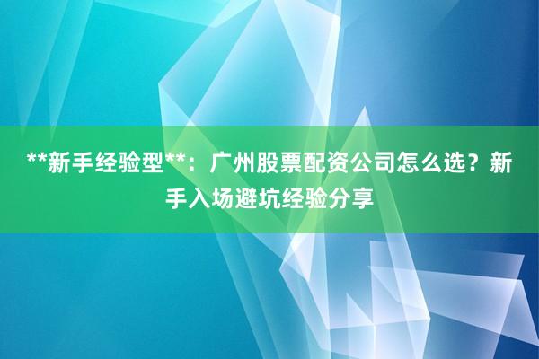 **新手经验型**：广州股票配资公司怎么选？新手入场避坑经验分享