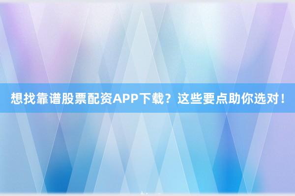 想找靠谱股票配资APP下载？这些要点助你选对！