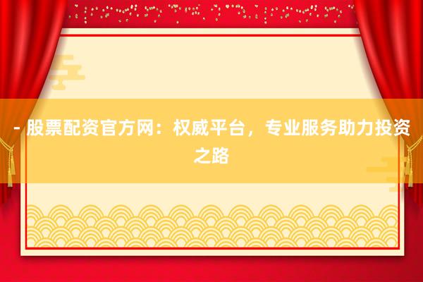 - 股票配资官方网：权威平台，专业服务助力投资之路