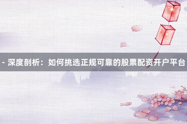 - 深度剖析：如何挑选正规可靠的股票配资开户平台