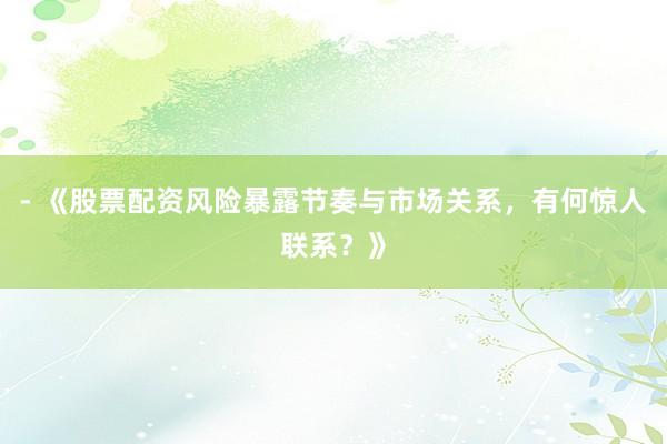 - 《股票配资风险暴露节奏与市场关系，有何惊人联系？》