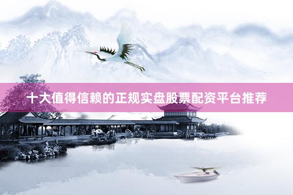 十大值得信赖的正规实盘股票配资平台推荐