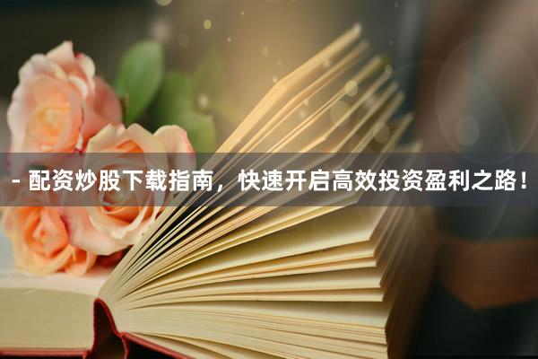 - 配资炒股下载指南，快速开启高效投资盈利之路！
