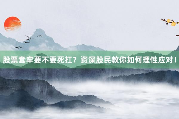 股票套牢要不要死扛？资深股民教你如何理性应对！