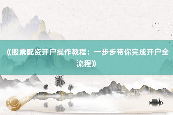 《股票配资开户操作教程：一步步带你完成开户全流程》