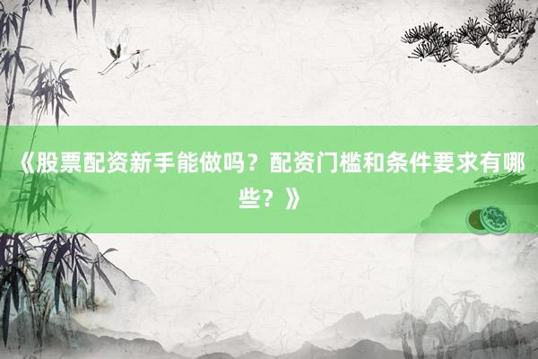 《股票配资新手能做吗？配资门槛和条件要求有哪些？》