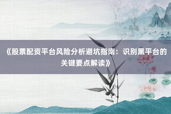 《股票配资平台风险分析避坑指南：识别黑平台的关键要点解读》
