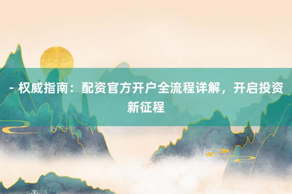 - 权威指南：配资官方开户全流程详解，开启投资新征程