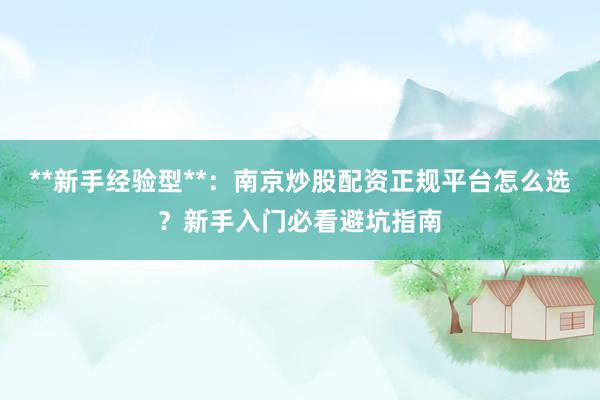 **新手经验型**：南京炒股配资正规平台怎么选？新手入门必看避坑指南