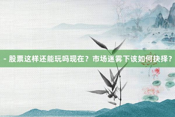 - 股票这样还能玩吗现在？市场迷雾下该如何抉择？