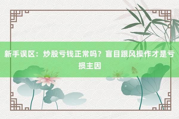 新手误区：炒股亏钱正常吗？盲目跟风操作才是亏损主因