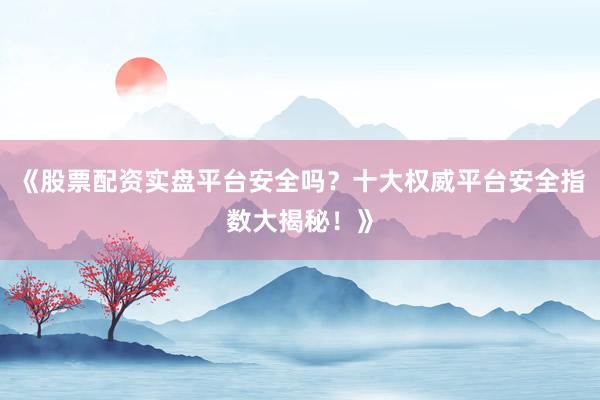 《股票配资实盘平台安全吗？十大权威平台安全指数大揭秘！》