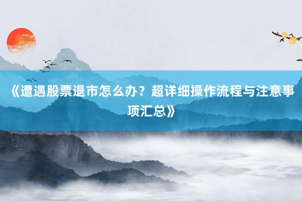 《遭遇股票退市怎么办？超详细操作流程与注意事项汇总》