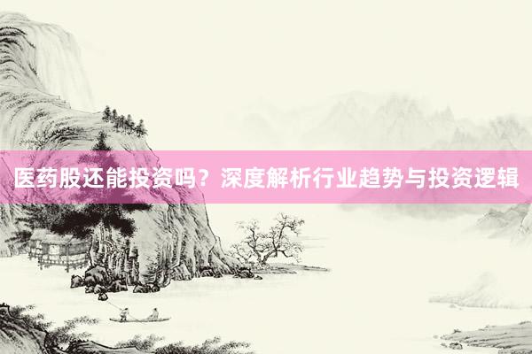 医药股还能投资吗？深度解析行业趋势与投资逻辑