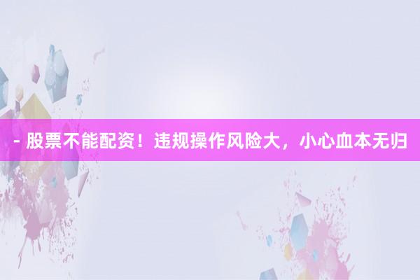 - 股票不能配资！违规操作风险大，小心血本无归