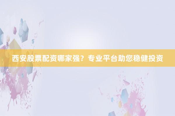 西安股票配资哪家强？专业平台助您稳健投资