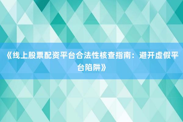 《线上股票配资平台合法性核查指南：避开虚假平台陷阱》