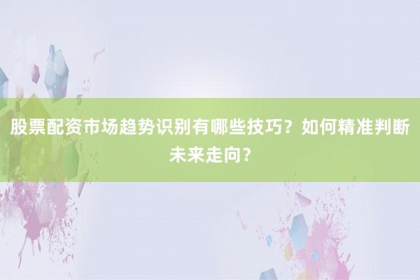 股票配资市场趋势识别有哪些技巧？如何精准判断未来走向？