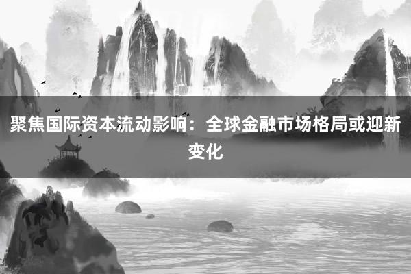 聚焦国际资本流动影响：全球金融市场格局或迎新变化
