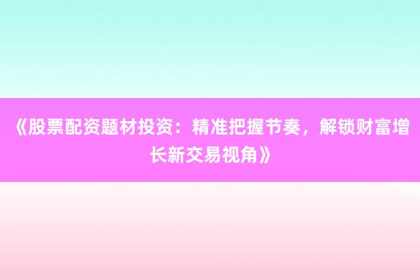 《股票配资题材投资：精准把握节奏，解锁财富增长新交易视角》