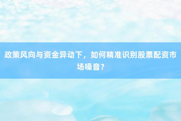 政策风向与资金异动下，如何精准识别股票配资市场噪音？