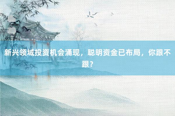 新兴领域投资机会涌现，聪明资金已布局，你跟不跟？