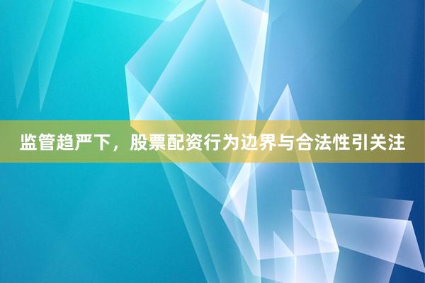 监管趋严下，股票配资行为边界与合法性引关注