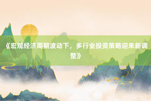 《宏观经济周期波动下，多行业投资策略迎来新调整》