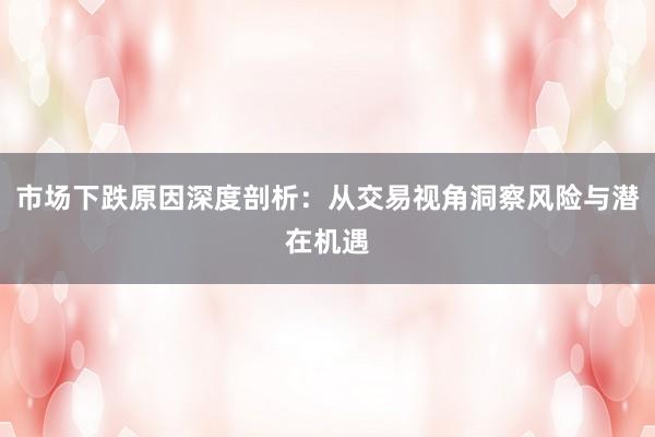市场下跌原因深度剖析：从交易视角洞察风险与潜在机遇