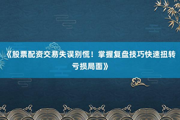 《股票配资交易失误别慌！掌握复盘技巧快速扭转亏损局面》