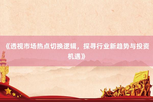 《透视市场热点切换逻辑，探寻行业新趋势与投资机遇》