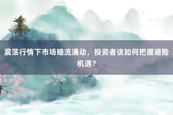 震荡行情下市场暗流涌动，投资者该如何把握避险机遇？
