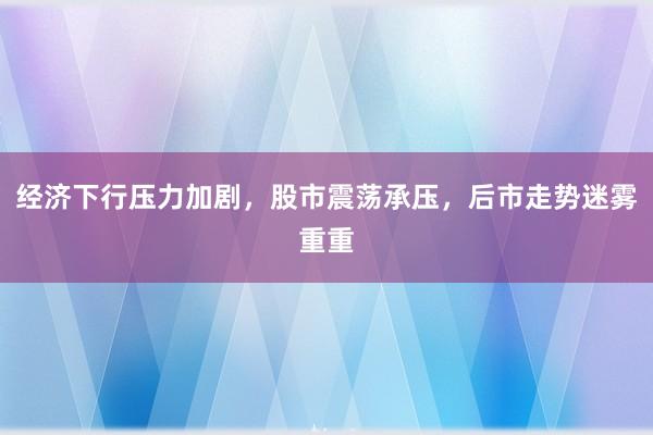 经济下行压力加剧，股市震荡承压，后市走势迷雾重重