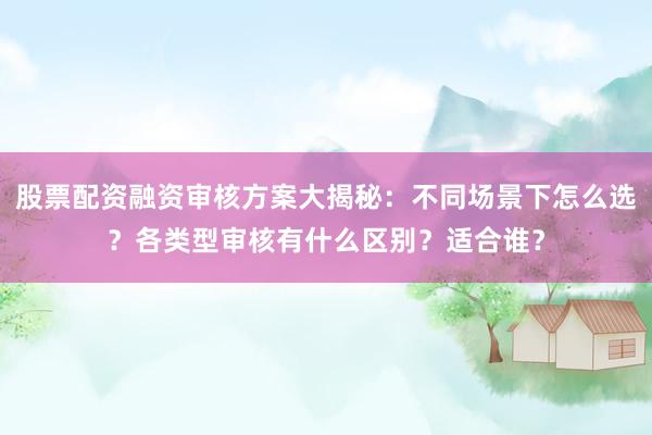 股票配资融资审核方案大揭秘：不同场景下怎么选？各类型审核有什么区别？适合谁？