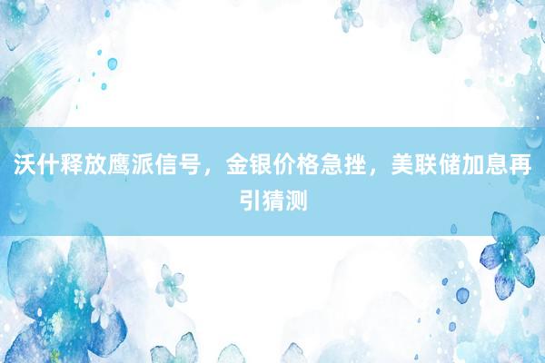 沃什释放鹰派信号，金银价格急挫，美联储加息再引猜测